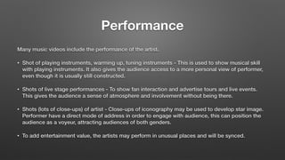 Performance
Many music videos include the performance of the artist.
• Shot of playing instruments, warming up, tuning instruments - This is used to show musical skill
with playing instruments. It also gives the audience access to a more personal view of performer,
even though it is usually still constructed.
• Shots of live stage performances - To show fan interaction and advertise tours and live events.
This gives the audience a sense of atmosphere and involvement without being there.
• Shots (lots of close-ups) of artist - Close-ups of iconography may be used to develop star image.
Performer have a direct mode of address in order to engage with audience, this can position the
audience as a voyeur, attracting audiences of both genders.
• To add entertainment value, the artists may perform in unusual places and will be synced.
 