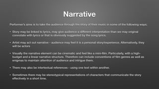 Narrative
Performer’s aims is to take the audience through the story of their music in some of the following ways;
• Story may be linked to lyrics, may give audience a different interpretation than we may original
connotate with lyrics or that is obviously suggested by the song lyrics.
• Artist may act out narrative - audience may feel it is a personal story/experience. Alternatively, they
will be actors
• Visually the narrative element can be cinematic and feel like a mini-ﬁlm. Particularly, with a high-
budget and a linear narrative structure. Therefore can include conventions of ﬁlm genres as well as
enigmas to maintain attention of audience and intrigue them.
• There may also be intertextual references - using one text within another.
• Sometimes there may be stereotypical representations of characters that communicate the story
effectively in a short time.
 