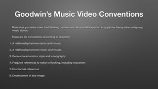 Goodwin’s Music Video Conventions
Make sure you write down the following conventions. As you will expected to apply the theory when analysing
music videos.
There are six conventions according to Goodwin;
1. A relationship between lyrics and visuals
2. A relationship between music and visuals
3. Genre characteristics, style and iconography
4. Frequent references to notion of looking, including voyuerism
5. Intertextual references
6. Development of star image
 