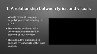 1. A relationship between lyrics and visuals
• Visuals either illustrating,
amplifying or contradicting the
lyrics.
• This can be achieved with
performance and narrative
element of music video
• This can allow audiences to
connate lyrics/words with visual
images.
 