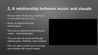 2. A relationship between music and visuals
• Visuals either illustrating, amplifying
or contradicting the music.
• Shots of instruments and
performance
• This can be achieved with technical
codes - cinematography
• This can also be achieved through
editing (pace, rhythmic, slow-motion)
• This can allow audiences to connate
lyrics/words with visual images.
 