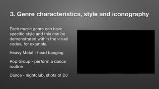 3. Genre characteristics, style and iconography
Each music genre can have
speciﬁc style and this can be
demonstrated within the visual
codes, for example,
Heavy Metal - head banging
Pop Group - perform a dance
routine
Dance - nightclub, shots of DJ
 