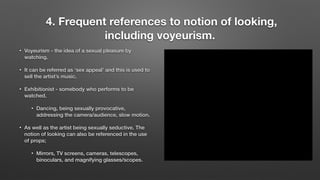 4. Frequent references to notion of looking,
including voyeurism.
• Voyeurism - the idea of a sexual pleasure by
watching.
• It can be referred as ‘sex appeal’ and this is used to
sell the artist’s music.
• Exhibitionist - somebody who performs to be
watched.
• Dancing, being sexually provocative,
addressing the camera/audience, slow motion.
• As well as the artist being sexually seductive. The
notion of looking can also be referenced in the use
of props;
• Mirrors, TV screens, cameras, telescopes,
binoculars, and magnifying glasses/scopes.
 