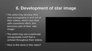 6. Development of star image
• The artist may develop their
own iconography in and out of
their videos, which over time
with consistent effort, this
becomes part of their ‘star
image’.
• The artist may use a particular
recognisable motif that is
echoed throughout their videos.
• How is this done in this video?
 