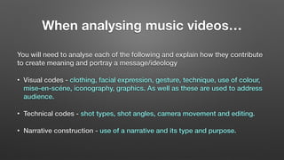 When analysing music videos…
You will need to analyse each of the following and explain how they contribute
to create meaning and portray a message/ideology
• Visual codes - clothing, facial expression, gesture, technique, use of colour,
mise-en-scéne, iconography, graphics. As well as these are used to address
audience.
• Technical codes - shot types, shot angles, camera movement and editing.
• Narrative construction - use of a narrative and its type and purpose.
 