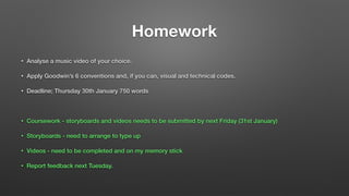 Homework
• Analyse a music video of your choice.
• Apply Goodwin’s 6 conventions and, if you can, visual and technical codes.
• Deadline; Thursday 30th January 750 words
!
• Coursework - storyboards and videos needs to be submitted by next Friday (31st January)
• Storyboards - need to arrange to type up
• Videos - need to be completed and on my memory stick
• Report feedback next Tuesday.
 