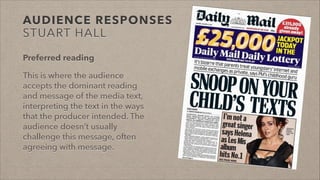 AUDIENCE RESPONSES
STUART HALL
Preferred reading
This is where the audience
accepts the dominant reading
and message of the media text,
interpreting the text in the ways
that the producer intended. The
audience doesn’t usually
challenge this message, often
agreeing with message.
 