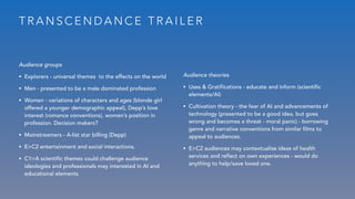 T R A N S C E N D A N C E T R A I L E R
Audience groups
• Explorers - universal themes to the effects on the world
• Men - presented to be a male dominated profession
• Women - variations of characters and ages (blonde girl
offered a younger demographic appeal), Depp’s love
interest (romance conventions), women’s position in
profession. Decision makers?
• Mainstreamers - A-list star billing (Depp)
• E>C2 entertainment and social interactions.
• C1>A scientific themes could challenge audience
ideologies and professionals may interested in AI and
educational elements
Audience theories
• Uses & Gratifications - educate and inform (scientific
elements/AI)
• Cultivation theory - the fear of AI and advancements of
technology (presented to be a good idea, but goes
wrong and becomes a threat - moral panic) - borrowing
genre and narrative conventions from similar films to
appeal to audiences.
• E>C2 audiences may contextualise ideas of health
services and reflect on own experiences - would do
anything to help/save loved one.
 