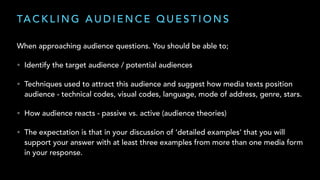 TA C K L I N G A U D I E N C E Q U E S T I O N S
When approaching audience questions. You should be able to;
• Identify the target audience / potential audiences
• Techniques used to attract this audience and suggest how media texts position
audience - technical codes, visual codes, language, mode of address, genre, stars.
• How audience reacts - passive vs. active (audience theories)
• The expectation is that in your discussion of ‘detailed examples’ that you will
support your answer with at least three examples from more than one media form
in your response.
 