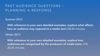 PA S T A U D I E N C E Q U E S T I O N S -
P L A N N I N G A R E S P O N S E
Summer 2013
• With reference to your own detailed examples, explore what affects
how an audience may respond to a media text [30] 45 minutes
Winter 2013
• With reference to your own detailed examples, explore how
audiences are categorised by the producers of media texts. [15]
20-25 minutes
 