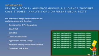 H O M E W O R K
R E V I S I O N T O O L S - A U D I E N C E G R O U P S & A U D I E N C E T H E O R I E S
C A S E S T U D I E S - A N A LY S I S O F 3 D I F F E R E N T M E D I A T E X T S
For homework, design revision resource for
audience groups and theories -
• Demographics & Psychographics
• Stuart Hall
• Semiotics
• Uses & Gratiﬁcations
• Hypodermic Needle Theory
• Reception Theory & Obstinate audience
• Gauntlett’s Pick & Mix
I will revise audience theories I will revise audience theories
I will revise audience theories I will revise audience theories
I will revise audience theories I will revise audience theories
I will revise audience theories I will revise audience theories
I will revise audience theories I will revise audience theories
I will revise audience theories I will revise audience theories
I will revise audience theories I will revise audience theories
I will revise audience theories I will revise audience theori
 