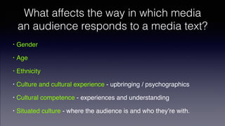 What affects the way in which media
an audience responds to a media text?
• Gender!
• Age!
• Ethnicity!
• Culture and cultural experience - upbringing / psychographics !
• Cultural competence - experiences and understanding!
• Situated culture - where the audience is and who they’re with.
 