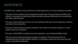A U D I E N C E
In the MS1 exam, audience may be the focus for either Question 2c or 3. So you will need to consider;
• The ways in which audiences can be categorised and described. This may change according to the
industry. For example, the advertising industry describes audiences differently and more specifically
than other media industries.
• The ways in which audiences and users are constructed by media texts and the response an audience
may have to that construction.
• The ways in which media texts position audiences. This may be to involve the audience or to elicit
(evoke or draw-out) a response.
• The ways in which different audiences and users respond to, use and interpret different texts.
• The ways in which media texts target and appeal to audiences. This will also come from an
understanding that all media industries operate in a competitive market and must ensure that they
market to the audience effectively.
 