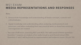 MS1 EXAM
MEDIA REPRESENTATIONS AND RESPONSES
Aims
1. Demonstrate knowledge and understanding of media concepts, contexts and
critical debates.
2. Apply knowledge and understanding when analysing media products and
processes, and when evaluating their own practical work, to show how meanings
and responses are created.
• Two and a half hours, assessing AO1 and AO2. This will consist of three questions:
Question 1 requires an analysis of an audio/visual or print-based extract (40).
Questions 2 and 3 will be based on representation and audience issues (30 and 30).
 