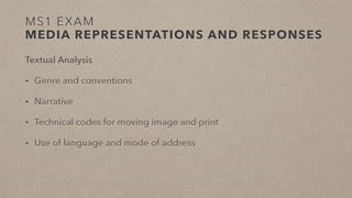 MS1 EXAM
MEDIA REPRESENTATIONS AND RESPONSES
Textual Analysis
• Genre and conventions
• Narrative
• Technical codes for moving image and print
• Use of language and mode of address
 