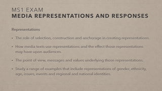 MS1 EXAM
MEDIA REPRESENTATIONS AND RESPONSES
Representations
• The role of selection, construction and anchorage in creating representations.
• How media texts use representations and the effect those representations
may have upon audiences.
• The point of view, messages and values underlying those representations.
• Study a range of examples that include representations of gender, ethnicity,
age, issues, events and regional and national identities.
 