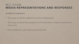 MS1 EXAM
MEDIA REPRESENTATIONS AND RESPONSES
Audience responses
• The ways in which audiences can be categorised.
• The ways in which the producers of media texts construct audiences
and users.
• How audiences and users are positioned.
 
