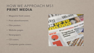 HOW WE APPROACH MS1
PRINT MEDIA
• Magazine front covers
• Print advertisements
• Film posters
• Website pages
• Newspapers
• CD covers
• Computer game covers
 