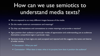How can we use semiotics to
understand media texts?
• We are exposed to so many different images because of the media.!
• Do the media construct connotations and meanings?!
• Do they use denotations and connotations to create meanings and provoke a reaction?!
• Signs position their audience in particular modes of appreciation and understanding, just as audiences
themselves comprehend signs in particular ways. !
• Semiotics looks at how signs are used, accepted and rejected and this suggests the tastes and desires
of wider society!
• Denotation - What you see?!
• Connotation - What does it mean, what is its purpose, how does it position the audience?
 