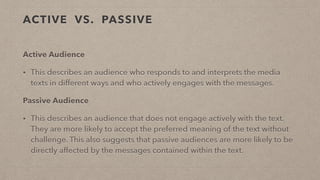 ACTIVE VS. PASSIVE
Active Audience
• This describes an audience who responds to and interprets the media
texts in different ways and who actively engages with the messages.
Passive Audience
• This describes an audience that does not engage actively with the text.
They are more likely to accept the preferred meaning of the text without
challenge. This also suggests that passive audiences are more likely to be
directly affected by the messages contained within the text.
 