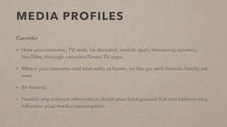 MEDIA PROFILES
Consider
• How you consume; TV, web, on demand, mobile apps, streaming services,
YouTube, through consoles/Smart TV apps.
• Where you consume and who with; at home, on the go, with friends, family, on
own.
• Be honest.
• Provide any relevant information about your background that you believe may
inﬂuence your media consumption.
 