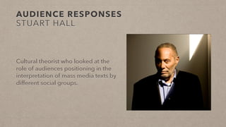 AUDIENCE RESPONSES
STUART HALL
Cultural theorist who looked at the
role of audiences positioning in the
interpretation of mass media texts by
different social groups.
 