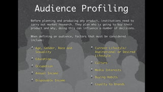 Audience Profiling
Age, Gender, Race and
Sexuality
Education
Occupation
Annual Income
Disposable Income
Current Lifestyle/
Aspirational or Desired
Lifestyle
Culture
Media Interests
Buying Habits
Loyalty to Brands
Before planning and producing any product, institutions need to
carry out market research. They plan who is going to buy their
product and why, doing this can influence a number of decisions.
When defining an audience, factors that must be considered
include:
 