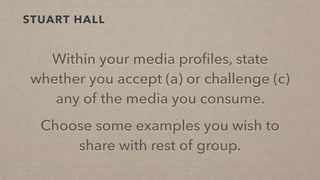STUART HALL
Within your media proﬁles, state
whether you accept (a) or challenge (c)
any of the media you consume.
Choose some examples you wish to
share with rest of group.
 