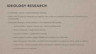 IDEOLOGY RESEARCH
• Individually, research a media institutions ideology.
• Either a UK TV channel, newspaper or magazine. You could use a institution that you have included in your
media proﬁle.
• Present the ideologies of the institution in an in-depth fact ﬁle. Include;
• history timeline - history > present day - any key developments
• mission statement - usually ﬁnd on website
• key values and aims - usually ﬁnd on website
• target audience, audience ﬁgures (BARB) and circulation and readership
• types of programs and articles, annotations/textual analysis on program or article, relate to audience
• controversies - include examples of how and why the institution may have caused controversy.
• personal opinion on institution
 