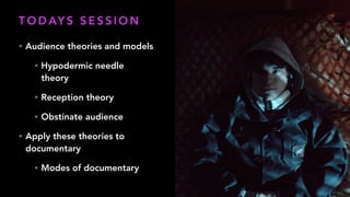T O D AY S S E S S I O N
• Audience theories and models
• Hypodermic needle
theory
• Reception theory
• Obstinate audience
• Apply these theories to
documentary
• Modes of documentary
 