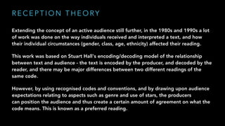 R E C E P T I O N T H E O RY
Extending the concept of an active audience still further, in the 1980s and 1990s a lot
of work was done on the way individuals received and interpreted a text, and how
their individual circumstances (gender, class, age, ethnicity) affected their reading.
This work was based on Stuart Hall's encoding/decoding model of the relationship
between text and audience - the text is encoded by the producer, and decoded by the
reader, and there may be major differences between two different readings of the
same code.
However, by using recognised codes and conventions, and by drawing upon audience
expectations relating to aspects such as genre and use of stars, the producers
can position the audience and thus create a certain amount of agreement on what the
code means. This is known as a preferred reading.
 