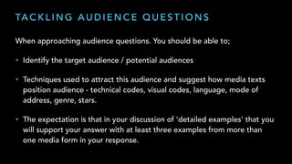 TA C K L I N G A U D I E N C E Q U E S T I O N S
When approaching audience questions. You should be able to;
• Identify the target audience / potential audiences
• Techniques used to attract this audience and suggest how media texts
position audience - technical codes, visual codes, language, mode of
address, genre, stars.
• The expectation is that in your discussion of ‘detailed examples’ that you
will support your answer with at least three examples from more than
one media form in your response.
 
