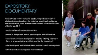 EXPOSITORY
DOCUMENTARY
Voice-of-God commentary and poetic perspectives sought to
disclose information about the historical world itself and to see
that world afresh, even if these views came to seem romantic and
didactic. (pp.32-3)
• authoritative voice-over commentary
• series of images that aim to be descriptive and informative
• voice-over addresses the spectator directly, offering a series of
facts or arguments that are illustrated by the image track
• aim: descriptive and informative or provide a particular argument
• effect: direct and transparent representation
 
