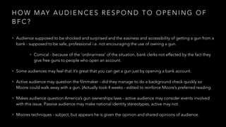 H O W M AY A U D I E N C E S R E S P O N D T O O P E N I N G O F
B F C ?
• Audience supposed to be shocked and surprised and the easiness and accessibility of getting a gun from a
bank - supposed to be safe, professional i.e. not encouraging the use of owning a gun.
• Comical - because of the ‘ordinariness’ of the situation, bank clerks not effected by the fact they
give free guns to people who open an account.
• Some audiences may feel that it’s great that you can get a gun just by opening a bank account.
• Active audience may question the filmmaker - did they manage to do a background check quickly so
Moore could walk away with a gun. (Actually took 4 weeks - edited to reinforce Moore’s preferred reading.
• Makes audience question America’s gun ownerships laws - active audience may consider events involved
with this issue. Passive audience may make national identity stereotypes, active may not.
• Moores techniques - subject, but appears he is given the opinion and shared opinions of audience.
 