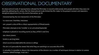 OBSERVATIONAL DOCUMENTARY
An observational mode of representation allowed the filmmaker to record unobtrusively what people did when they were not
explicitly addressing the camera. But the observational mode limited the film maker to the present moment and required a
disciplined detachment from the events themselves. (p.33)
• characterised by the non-intervention of the filmmaker
• no voice-over, intertitles, interviews
• aim: present a slice-of-life or direct representation of filmed events
• filmmaker attempts to be ‘invisible’ or an uninvolved bystander
• emphasis is placed on recording events as they unfold in real time
• aka: direct cinema
• tends to use long takes
• direct sound (recorded while the camera is rolling)
• the aim is to persuade the viewer that what they are watching is an accurate slice-of-life
• in actuality it is possible to discern the intervention of the director via a number of techniques (choices in relation to camera
distance, edited footage, music etc.)
 