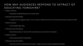 H O W M AY A U D I E N C E S R E S P O N D T O E X T R A C T O F
E D U C AT I N G Y O R K S H I R E ?
• Audience reactions -
• Sympathetic to Musharaf because of his severe stutter.
• Techniques to gain this reading?
• Long take of him struggling to speak - cuts to a close-up of Musharaf to show his emotion/facial expression (angry at himself)
• Audience reactions -
• some sympathy taken away
• Techniques to gain this reading?
• Head teacher explains in interview of his recent behaviour and comments on Facebook.
• Audience reactions -
• felt warmed by attitude of head teacher
• Techniques to gain this reading?
• Interviews cut with him dealing with the situation - happy conclusion as stutter disappeared (intertitles).
 
