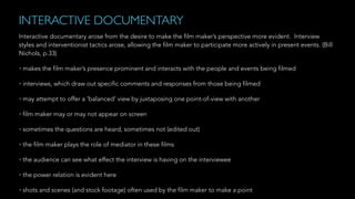 INTERACTIVE DOCUMENTARY
Interactive documentary arose from the desire to make the film maker’s perspective more evident. Interview
styles and interventionist tactics arose, allowing the film maker to participate more actively in present events. (Bill
Nichols, p.33)
• makes the film maker’s presence prominent and interacts with the people and events being filmed
• interviews, which draw out specific comments and responses from those being filmed
• may attempt to offer a ‘balanced’ view by juxtaposing one point-of-view with another
• film maker may or may not appear on screen
• sometimes the questions are heard, sometimes not (edited out)
• the film maker plays the role of mediator in these films
• the audience can see what effect the interview is having on the interviewee
• the power relation is evident here
• shots and scenes (and stock footage) often used by the film maker to make a point
 