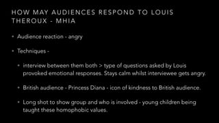 H O W M AY A U D I E N C E S R E S P O N D T O L O U I S
T H E R O U X - M H I A
• Audience reaction - angry
• Techniques -
• interview between them both > type of questions asked by Louis
provoked emotional responses. Stays calm whilst interviewee gets angry.
• British audience - Princess Diana - icon of kindness to British audience.
• Long shot to show group and who is involved - young children being
taught these homophobic values.
 