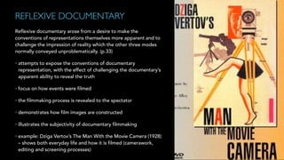 REFLEXIVE DOCUMENTARY!
Reflexive documentary arose from a desire to make the
conventions of representations themselves more apparent and to
challenge the impression of reality which the other three modes
normally conveyed unproblematically. (p.33)
• attempts to expose the conventions of documentary
representation, with the effect of challenging the documentary’s
apparent ability to reveal the truth
• focus on how events were filmed
• the filmmaking process is revealed to the spectator
• demonstrates how film images are constructed
• illustrates the subjectivity of documentary filmmaking
• example: Dziga Vertov’s The Man With the Movie Camera (1928)
– shows both everyday life and how it is filmed (camerawork,
editing and screening processes)
 