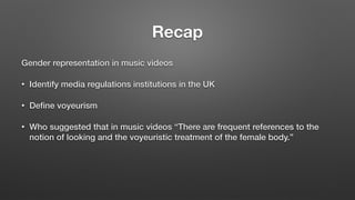 Recap
Gender representation in music videos
• Identify media regulations institutions in the UK
• Deﬁne voyeurism
• Who suggested that in music videos “There are frequent references to the
notion of looking and the voyeuristic treatment of the female body.”
 