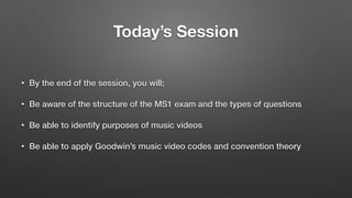 Today’s Session
• By the end of the session, you will;
• Be aware of the structure of the MS1 exam and the types of questions
• Be able to identify purposes of music videos
• Be able to apply Goodwin’s music video codes and convention theory
 
