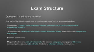 Exam Structure
Question 1 - stimulus material
How each of the following contribute to create meaning and portray a message/ideology
• Visual codes - clothing, facial expression, gesture, technique, use of colour, mise-en-scéne,
iconography, graphics
• Technical codes - shot types, shot angles, camera movement, editing and audio codes - diegetic and
non-diegetic
• Narrative construction
Magazine front covers, print advertisements, ﬁlm posters, web pages, newspapers, CD covers,
computer games covers, radio extracts, ﬁlm trailers, television extracts, music video.
 