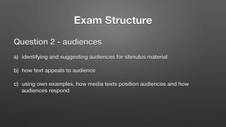 Exam Structure
Question 2 - audiences
a) identifying and suggesting audiences for stimulus material
b) how text appeals to audience
c) using own examples, how media texts position audiences and how
audiences respond
 