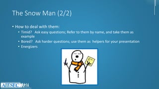 The Snow Man (2/2)
• How to deal with them:
• Timid? Ask easy questions; Refer to them by name, and take them as
example
• Bored? Ask harder questions; use them as helpers for your presentation
• Energizers
 