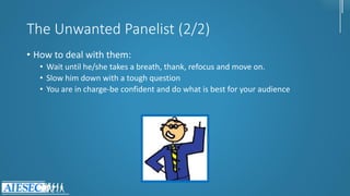 The Unwanted Panelist (2/2)
• How to deal with them:
• Wait until he/she takes a breath, thank, refocus and move on.
• Slow him down with a tough question
• You are in charge-be confident and do what is best for your audience
 