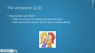 The whisperer (2/2)
• How to deal with them:
• Make eye contact, stop talking until they look at you.
• Walk toward them, stand in front of them, and keep talking.
 