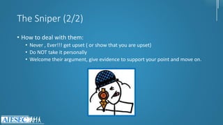 The Sniper (2/2)
• How to deal with them:
• Never , Ever!!! get upset ( or show that you are upset)
• Do NOT take it personally
• Welcome their argument, give evidence to support your point and move on.
 
