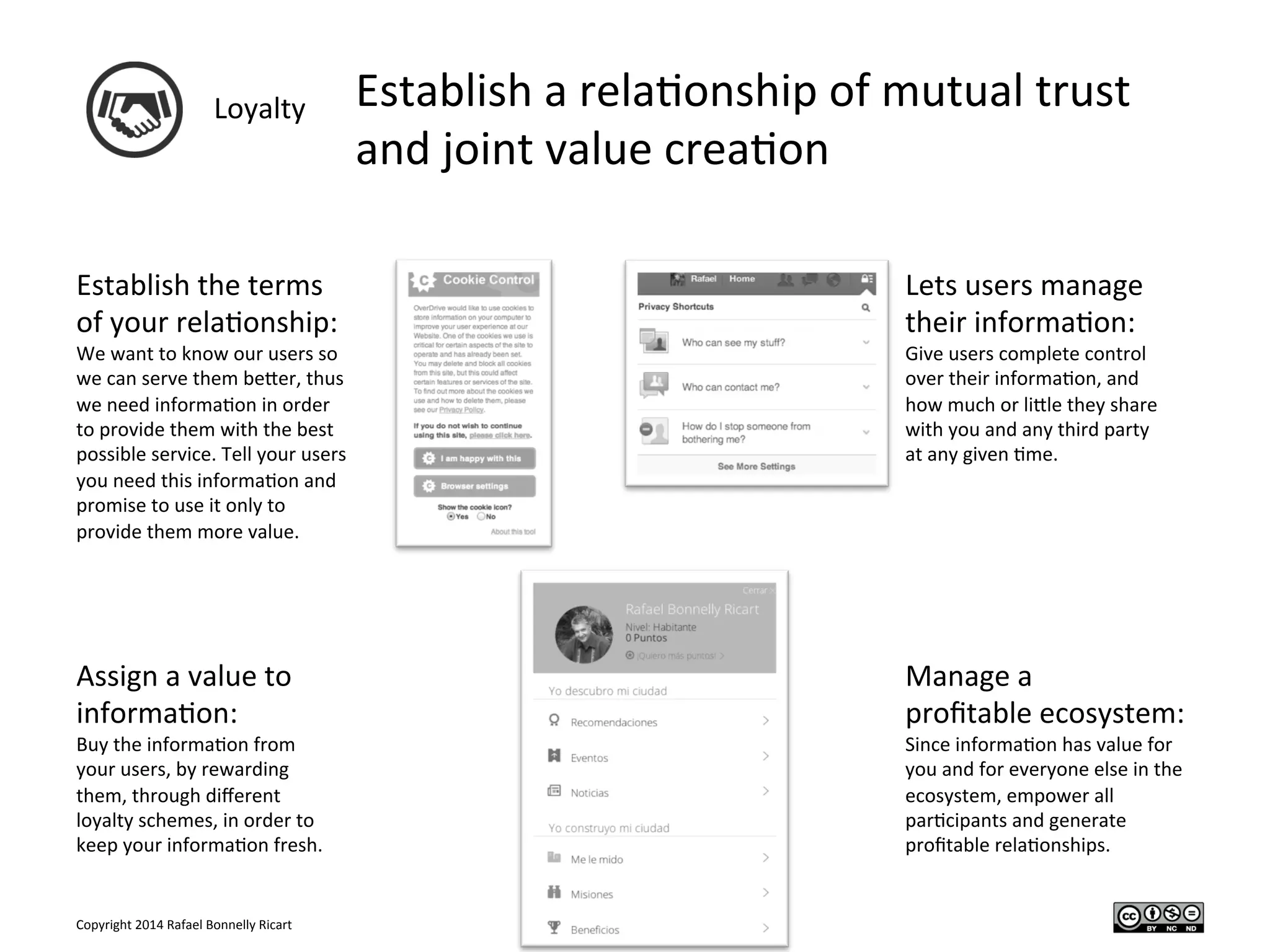 Copyright	
  2014	
  Rafael	
  Bonnelly	
  Ricart	
  
Loyalty	
   Establish	
  a	
  rela/onship	
  of	
  mutual	
  trust	
  
and	
  joint	
  value	
  crea/on	
  
Establish	
  the	
  terms	
  
of	
  your	
  rela/onship:	
  
We	
  want	
  to	
  know	
  our	
  users	
  so	
  
we	
  can	
  serve	
  them	
  beYer,	
  thus	
  
we	
  need	
  informa/on	
  in	
  order	
  
to	
  provide	
  them	
  with	
  the	
  best	
  
possible	
  service.	
  Tell	
  your	
  users	
  
you	
  need	
  this	
  informa/on	
  and	
  
promise	
  to	
  use	
  it	
  only	
  to	
  
provide	
  them	
  more	
  value.	
  
	
  
Lets	
  users	
  manage	
  
their	
  informa/on:	
  
Give	
  users	
  complete	
  control	
  
over	
  their	
  informa/on,	
  and	
  
how	
  much	
  or	
  liYle	
  they	
  share	
  
with	
  you	
  and	
  any	
  third	
  party	
  
at	
  any	
  given	
  /me.	
  
	
  
Assign	
  a	
  value	
  to	
  
informa/on:	
  
Buy	
  the	
  informa/on	
  from	
  
your	
  users,	
  by	
  rewarding	
  
them,	
  through	
  diﬀerent	
  
loyalty	
  schemes,	
  in	
  order	
  to	
  
keep	
  your	
  informa/on	
  fresh.	
  
Manage	
  a	
  	
  
proﬁtable	
  ecosystem:	
  
Since	
  informa/on	
  has	
  value	
  for	
  
you	
  and	
  for	
  everyone	
  else	
  in	
  the	
  
ecosystem,	
  empower	
  all	
  
par/cipants	
  and	
  generate	
  
proﬁtable	
  rela/onships.	
  
 