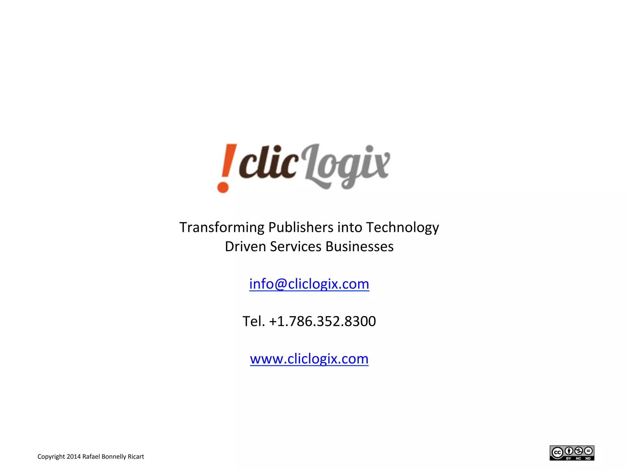 Copyright	
  2014	
  Rafael	
  Bonnelly	
  Ricart	
  
	
  
Transforming	
  Publishers	
  into	
  Technology	
  
Driven	
  Services	
  Businesses	
  
	
  
info@cliclogix.com	
  
	
  
Tel.	
  +1.786.352.8300	
  
	
  
www.cliclogix.com	
  
	
  
	
  
 
