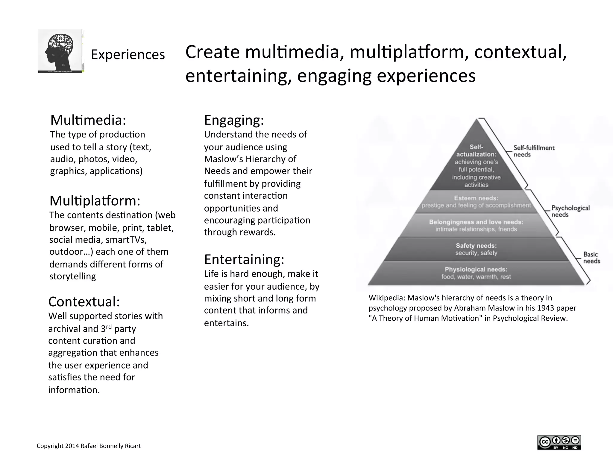 Copyright	
  2014	
  Rafael	
  Bonnelly	
  Ricart	
  
Experiences	
   Create	
  mul/media,	
  mul/plaPorm,	
  contextual,	
  
entertaining,	
  engaging	
  experiences	
  
	
  
	
  Mul/media:	
  
The	
  type	
  of	
  produc/on	
  
used	
  to	
  tell	
  a	
  story	
  (text,	
  
audio,	
  photos,	
  video,	
  
graphics,	
  applica/ons)	
  
Mul/plaPorm:	
  
The	
  contents	
  des/na/on	
  (web	
  
browser,	
  mobile,	
  print,	
  tablet,	
  
social	
  media,	
  smartTVs,	
  
outdoor…)	
  each	
  one	
  of	
  them	
  
demands	
  diﬀerent	
  forms	
  of	
  
storytelling	
  
Contextual:	
  
Well	
  supported	
  stories	
  with	
  
archival	
  and	
  3rd	
  party	
  
content	
  cura/on	
  and	
  
aggrega/on	
  that	
  enhances	
  
the	
  user	
  experience	
  and	
  
sa/sﬁes	
  the	
  need	
  for	
  
informa/on.	
  
Entertaining:	
  
Life	
  is	
  hard	
  enough,	
  make	
  it	
  
easier	
  for	
  your	
  audience,	
  by	
  
mixing	
  short	
  and	
  long	
  form	
  
content	
  that	
  informs	
  and	
  
entertains.	
  
Engaging:	
  
Understand	
  the	
  needs	
  of	
  
your	
  audience	
  using	
  
Maslow’s	
  Hierarchy	
  of	
  
Needs	
  and	
  empower	
  their	
  
fulﬁllment	
  by	
  providing	
  
constant	
  interac/on	
  
opportuni/es	
  and	
  
encouraging	
  par/cipa/on	
  
through	
  rewards.	
  
Wikipedia:	
  Maslow's	
  hierarchy	
  of	
  needs	
  is	
  a	
  theory	
  in	
  
psychology	
  proposed	
  by	
  Abraham	
  Maslow	
  in	
  his	
  1943	
  paper	
  
"A	
  Theory	
  of	
  Human	
  Mo/va/on"	
  in	
  Psychological	
  Review.	
  
 